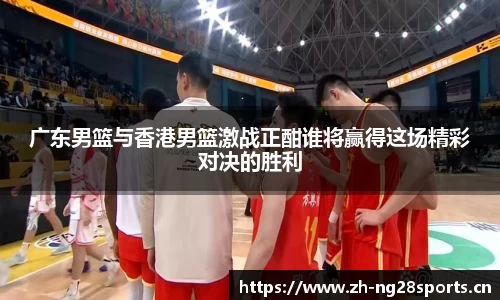 广东男篮与香港男篮激战正酣谁将赢得这场精彩对决的胜利