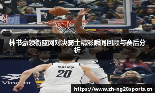 林书豪领衔篮网对决骑士精彩瞬间回顾与赛后分析